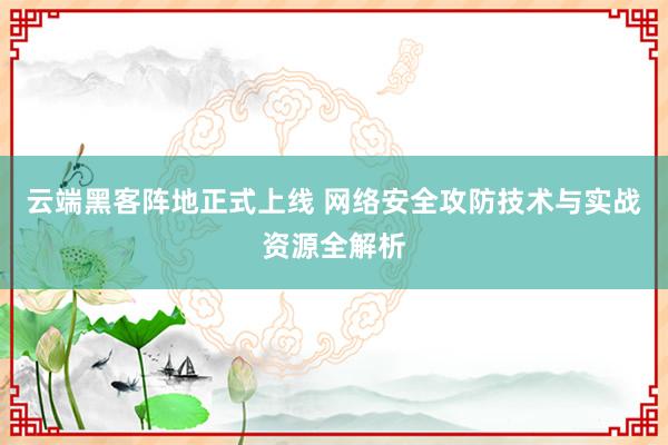 云端黑客阵地正式上线 网络安全攻防技术与实战资源全解析