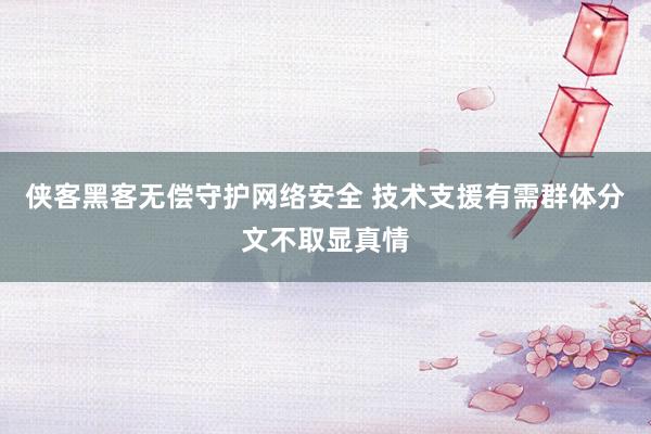 侠客黑客无偿守护网络安全 技术支援有需群体分文不取显真情