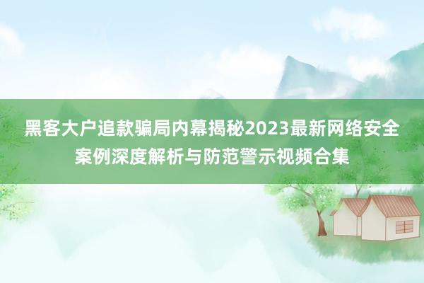 黑客大户追款骗局内幕揭秘2023最新网络安全案例深度解析与防范警示视频合集