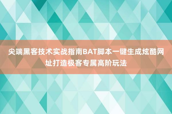 尖端黑客技术实战指南BAT脚本一键生成炫酷网址打造极客专属高阶玩法