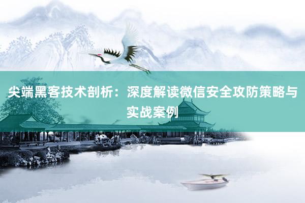 尖端黑客技术剖析：深度解读微信安全攻防策略与实战案例
