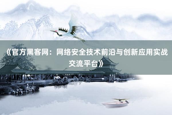 《官方黑客网：网络安全技术前沿与创新应用实战交流平台》