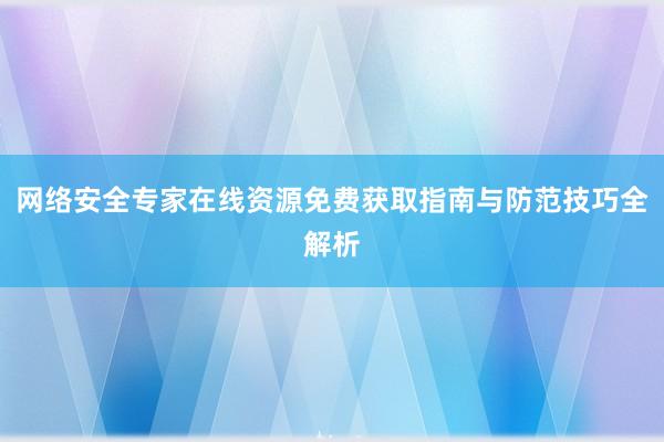 网络安全专家在线资源免费获取指南与防范技巧全解析