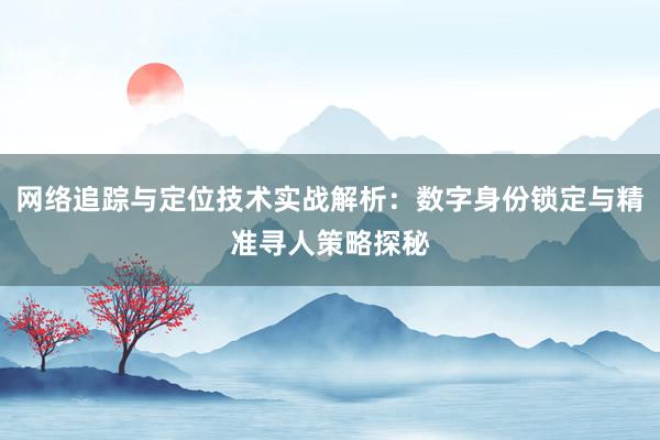 网络追踪与定位技术实战解析：数字身份锁定与精准寻人策略探秘