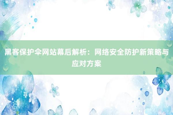 黑客保护伞网站幕后解析：网络安全防护新策略与应对方案