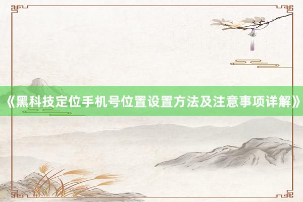 《黑科技定位手机号位置设置方法及注意事项详解》